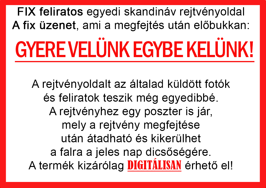 Skandináv keresztrejtvények szókereső, Vicces ajándék fotóval, Rejtvény, Papának, Nagyinak, Mamának, Ballagásra, Nagyinak, Anyának Apunak. Kerek évfordulóra születésnapokra nőnek, férfinak. Bababejelentő, sorsjegy. Kislány, kisfiú bejelentő, keresztszülő felkérő. Nászajándék, Nőknek. Barátnőnek, Feleségnek, Anyáknak, Férfiaknak, Férjnek, Apának, Karácsonyi Ajándék, Legötletesebb, Nagyszülőknek, Időseknek, Nagymamának, Anyósnak, Tiniknek, Szülőknek, Pároknak. Anyák napjára, Valentin napra, Apák napja, Tanárnőnek, diplomára.