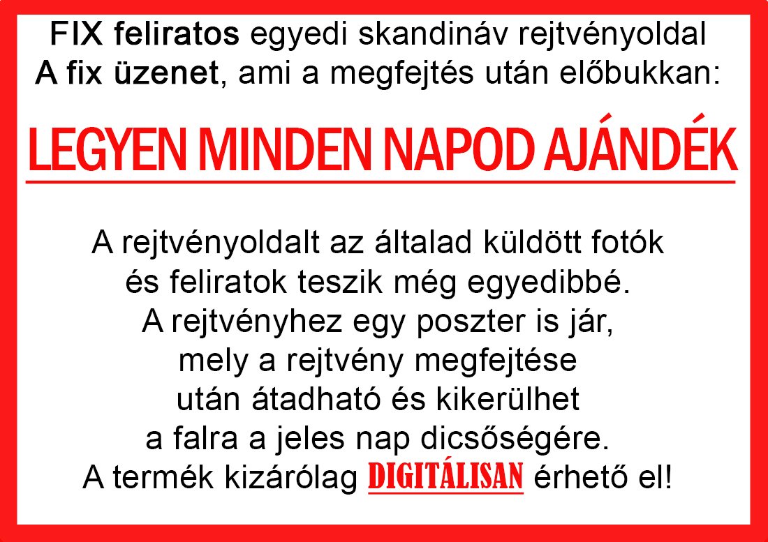 Skandináv keresztrejtvények szókereső, Vicces ajándék fotóval, Rejtvény, Papának, Nagyinak, Mamának, Ballagásra, Nagyinak, Anyának Apunak. Kerek évfordulóra születésnapokra nőnek, férfinak. Bababejelentő, sorsjegy. Kislány, kisfiú bejelentő, keresztszülő felkérő. Nászajándék, Nőknek. Barátnőnek, Feleségnek, Anyáknak, Férfiaknak, Férjnek, Apának, Karácsonyi Ajándék, Legötletesebb, Nagyszülőknek, Időseknek, Nagymamának, Anyósnak, Tiniknek, Szülőknek, Pároknak. Anyák napjára, Valentin napra, Apák napja, Tanárnőnek, diplomára.