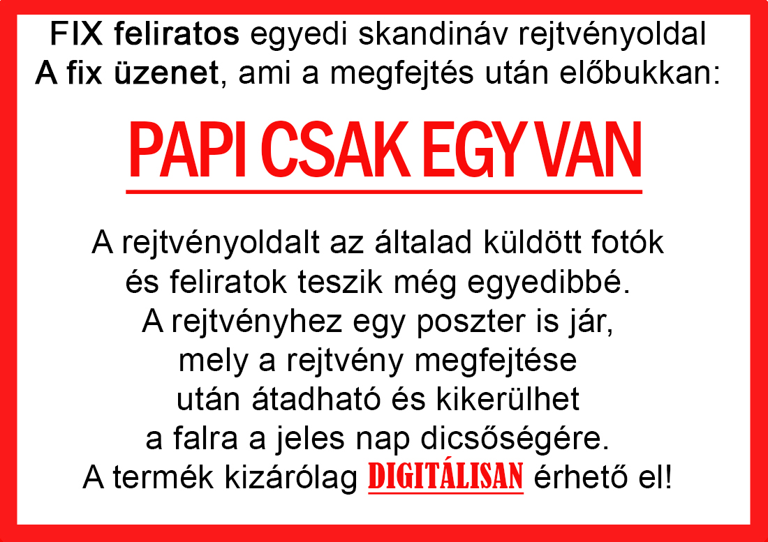 Skandináv keresztrejtvények szókereső, Vicces ajándék fotóval, Rejtvény, Papának, Nagyinak, Mamának, Ballagásra, Nagyinak, Anyának Apunak. Kerek évfordulóra születésnapokra nőnek, férfinak. Bababejelentő, sorsjegy. Kislány, kisfiú bejelentő, keresztszülő felkérő. Nászajándék, Nőknek. Barátnőnek, Feleségnek, Anyáknak, Férfiaknak, Férjnek, Apának, Karácsonyi Ajándék, Legötletesebb, Nagyszülőknek, Időseknek, Nagymamának, Anyósnak, Tiniknek, Szülőknek, Pároknak. Anyák napjára, Valentin napra, Apák napja, Tanárnőnek, diplomára.