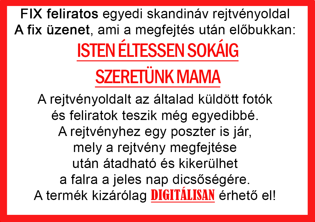 Skandináv keresztrejtvények szókereső, Vicces ajándék fotóval, Rejtvény, Papának, Nagyinak, Mamának, Ballagásra, Nagyinak, Anyának Apunak. Kerek évfordulóra születésnapokra nőnek, férfinak. Bababejelentő, sorsjegy. Kislány, kisfiú bejelentő, keresztszülő felkérő. Nászajándék, Nőknek. Barátnőnek, Feleségnek, Anyáknak, Férfiaknak, Férjnek, Apának, Karácsonyi Ajándék, Legötletesebb, Nagyszülőknek, Időseknek, Nagymamának, Anyósnak, Tiniknek, Szülőknek, Pároknak. Anyák napjára, Valentin napra, Apák napja, Tanárnőnek, diplomára.