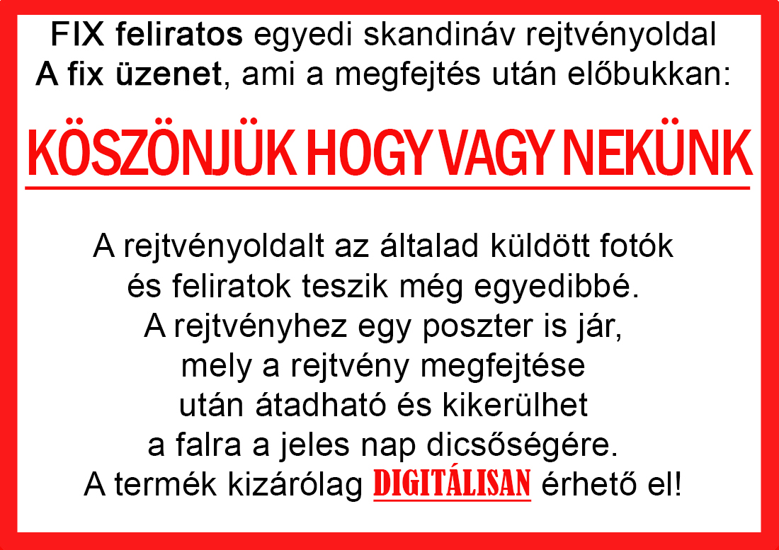 Skandináv keresztrejtvények szókereső, Vicces ajándék fotóval, Rejtvény, Papának, Nagyinak, Mamának, Ballagásra, Nagyinak, Anyának Apunak. Kerek évfordulóra születésnapokra nőnek, férfinak. Bababejelentő, sorsjegy. Kislány, kisfiú bejelentő, keresztszülő felkérő. Nászajándék, Nőknek. Barátnőnek, Feleségnek, Anyáknak, Férfiaknak, Férjnek, Apának, Karácsonyi Ajándék, Legötletesebb, Nagyszülőknek, Időseknek, Nagymamának, Anyósnak, Tiniknek, Szülőknek, Pároknak. Anyák napjára, Valentin napra, Apák napja, Tanárnőnek, diplomára.
