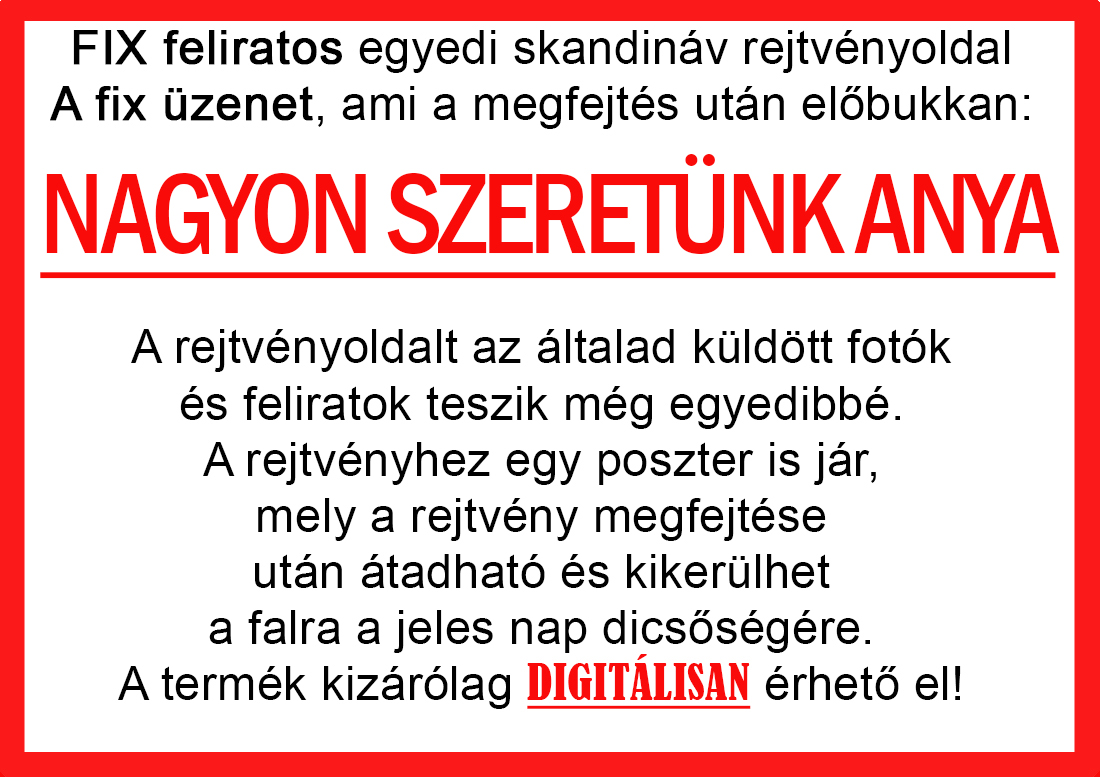 Skandináv keresztrejtvények szókereső, Vicces ajándék fotóval, Rejtvény, Papának, Nagyinak, Mamának, Ballagásra, Nagyinak, Anyának Apunak. Kerek évfordulóra születésnapokra nőnek, férfinak. Bababejelentő, sorsjegy. Kislány, kisfiú bejelentő, keresztszülő felkérő. Nászajándék, Nőknek. Barátnőnek, Feleségnek, Anyáknak, Férfiaknak, Férjnek, Apának, Karácsonyi Ajándék, Legötletesebb, Nagyszülőknek, Időseknek, Nagymamának, Anyósnak, Tiniknek, Szülőknek, Pároknak. Anyák napjára, Valentin napra, Apák napja, Tanárnőnek, diplomára.