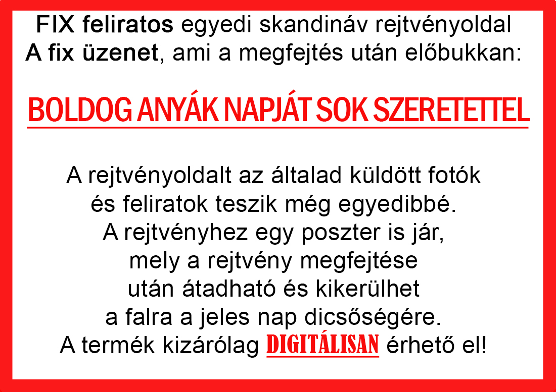 Skandináv keresztrejtvények szókereső, Vicces ajándék fotóval, Rejtvény, Papának, Nagyinak, Mamának, Ballagásra, Nagyinak, Anyának Apunak. Kerek évfordulóra születésnapokra nőnek, férfinak. Bababejelentő, sorsjegy. Kislány, kisfiú bejelentő, keresztszülő felkérő. Nászajándék, Nőknek. Barátnőnek, Feleségnek, Anyáknak, Férfiaknak, Férjnek, Apának, Karácsonyi Ajándék, Legötletesebb, Nagyszülőknek, Időseknek, Nagymamának, Anyósnak, Tiniknek, Szülőknek, Pároknak. Anyák napjára, Valentin napra, Apák napja, Tanárnőnek, diplomára.