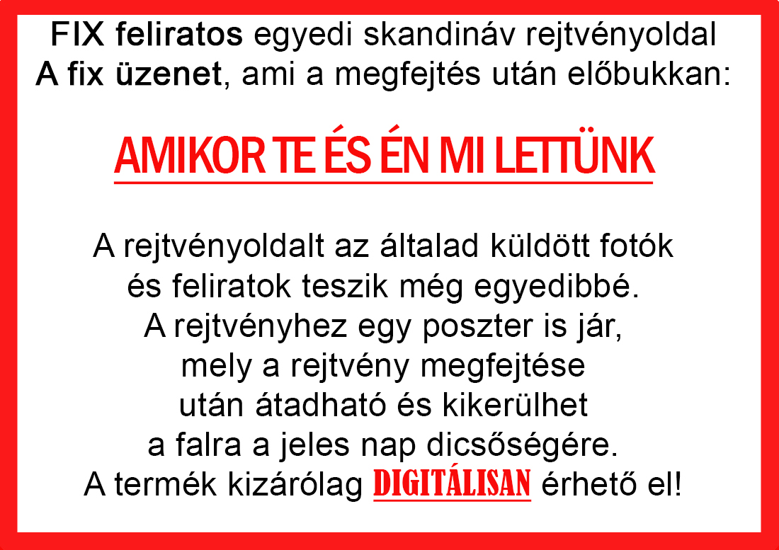 Skandináv keresztrejtvények szókereső, Vicces ajándék fotóval, Rejtvény, Papának, Nagyinak, Mamának, Ballagásra, Nagyinak, Anyának Apunak. Kerek évfordulóra születésnapokra nőnek, férfinak. Bababejelentő, sorsjegy. Kislány, kisfiú bejelentő, keresztszülő felkérő. Nászajándék, Nőknek. Barátnőnek, Feleségnek, Anyáknak, Férfiaknak, Férjnek, Apának, Karácsonyi Ajándék, Legötletesebb, Nagyszülőknek, Időseknek, Nagymamának, Anyósnak, Tiniknek, Szülőknek, Pároknak. Anyák napjára, Valentin napra, Apák napja, Tanárnőnek, diplomára.